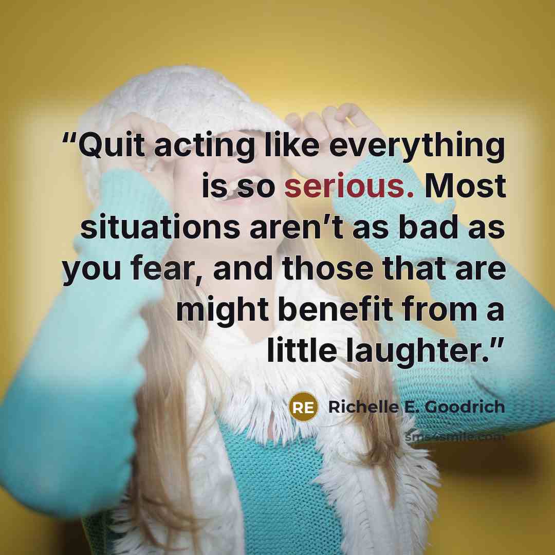“Quit acting like everything is so serious. Most situations aren’t as bad as you fear, and those that are might benefit from a little laughter.” quote by Richelle E. Goodrich