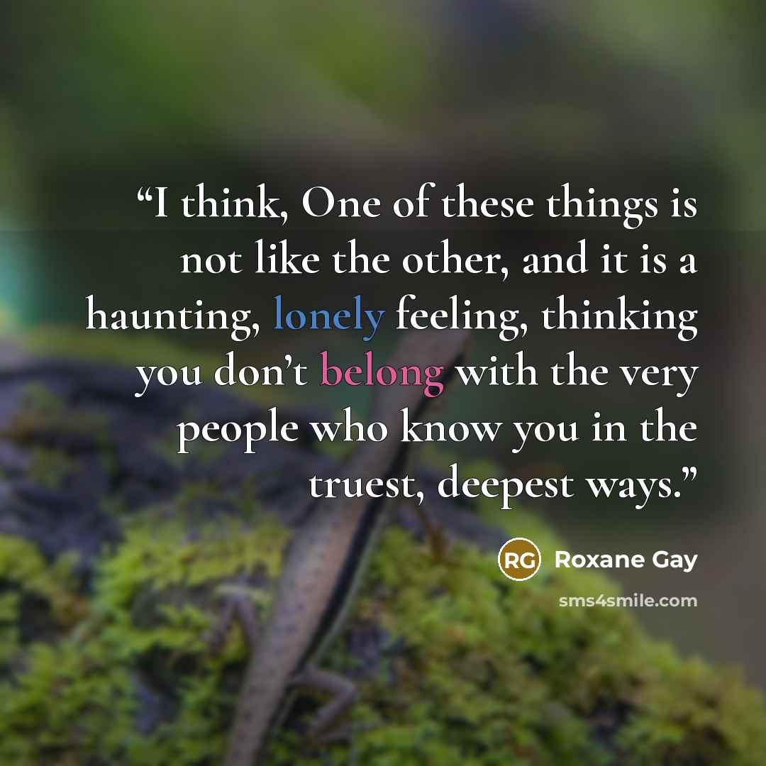 “I think, One of these things is not like the other, and it is a haunting, lonely feeling, thinking you don’t belong with the very people who know you in the truest, deepest ways.” quote by Roxane Gay