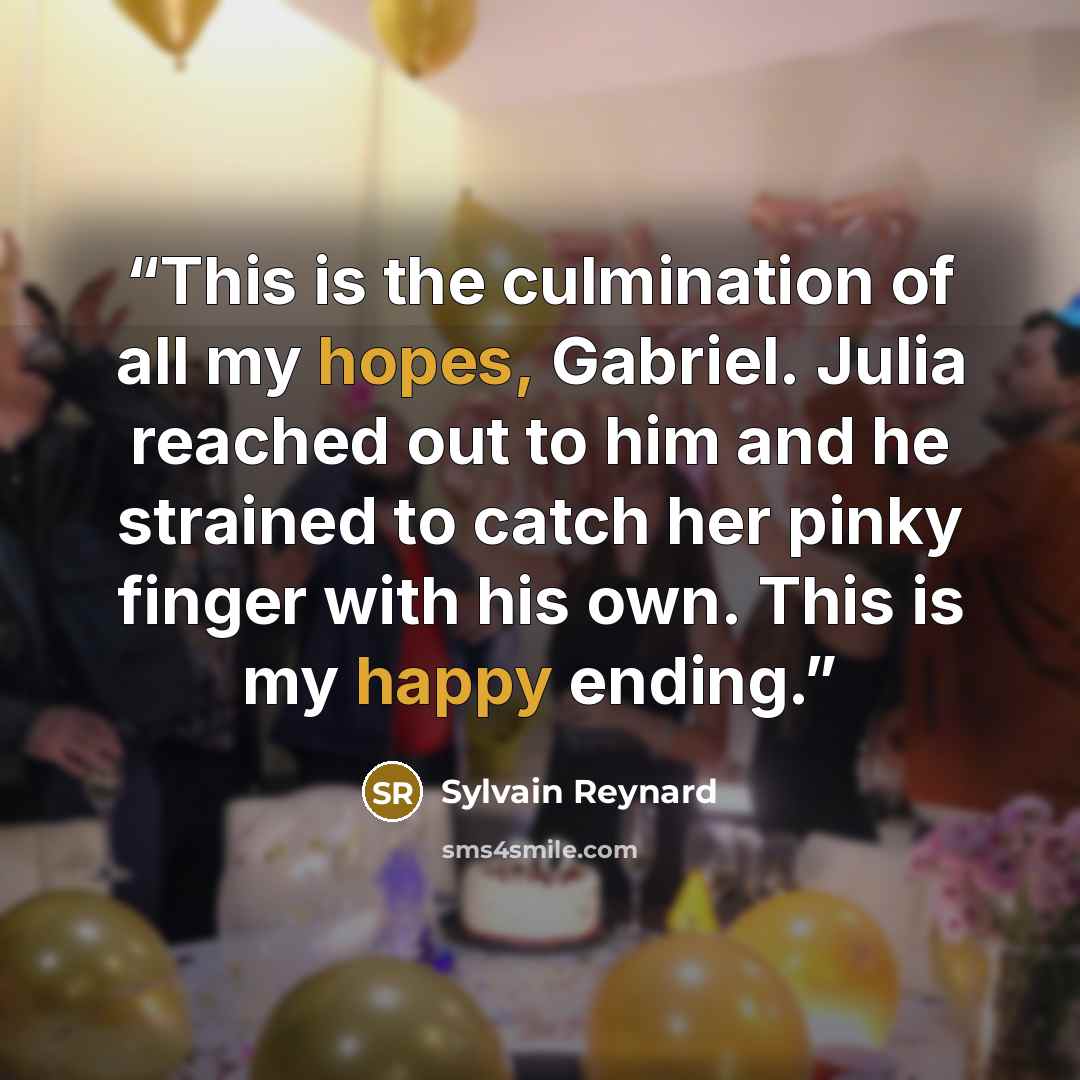 “This is the culmination of all my hopes, Gabriel. Julia reached out to him and he strained to catch her pinky finger with his own. This is my happy ending.” quote by Sylvain Reynard