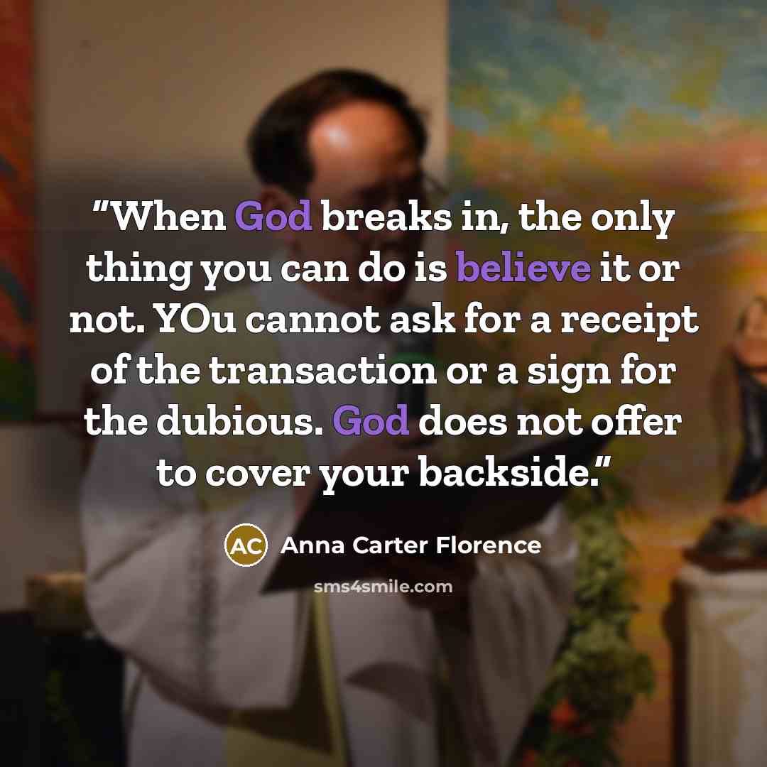 “When God breaks in, the only thing you can do is believe it or not. YOu cannot ask for a receipt of the transaction or a sign for the dubious. God does not offer to cover your backside.” quote by Anna Carter Florence