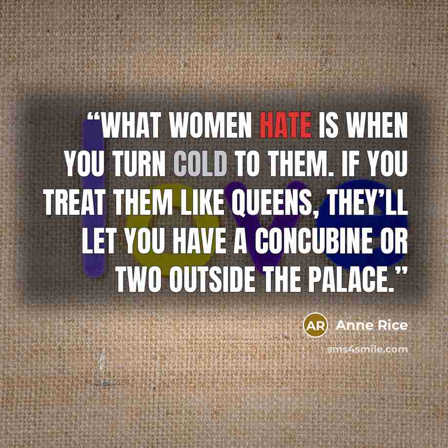 “What women hate is when you turn cold to them. If you treat them like queens, they’ll let you have a concubine or two outside the palace.” quote by Anne Rice