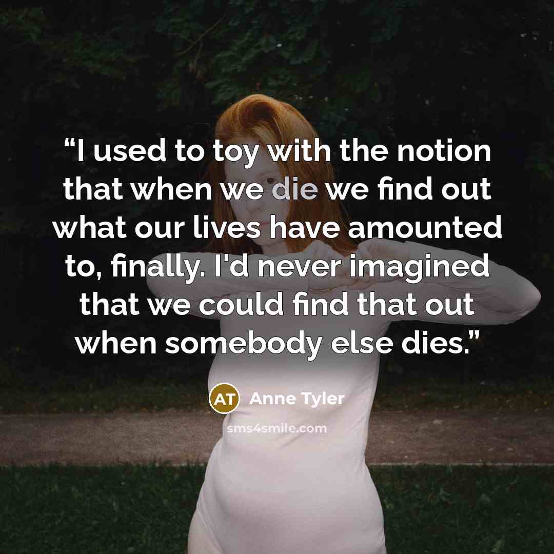 “I used to toy with the notion that when we die we find out what our lives have amounted to, finally. I'd never imagined that we could find that out when somebody else dies.” quote by Anne Tyler