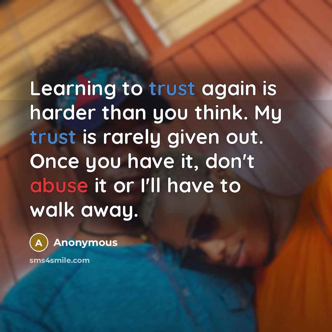 “Learning to trust again is harder than you think. My trust is rarely given out. Once you have it, don't abuse it or I'll have to walk away.” quote by Anonymous