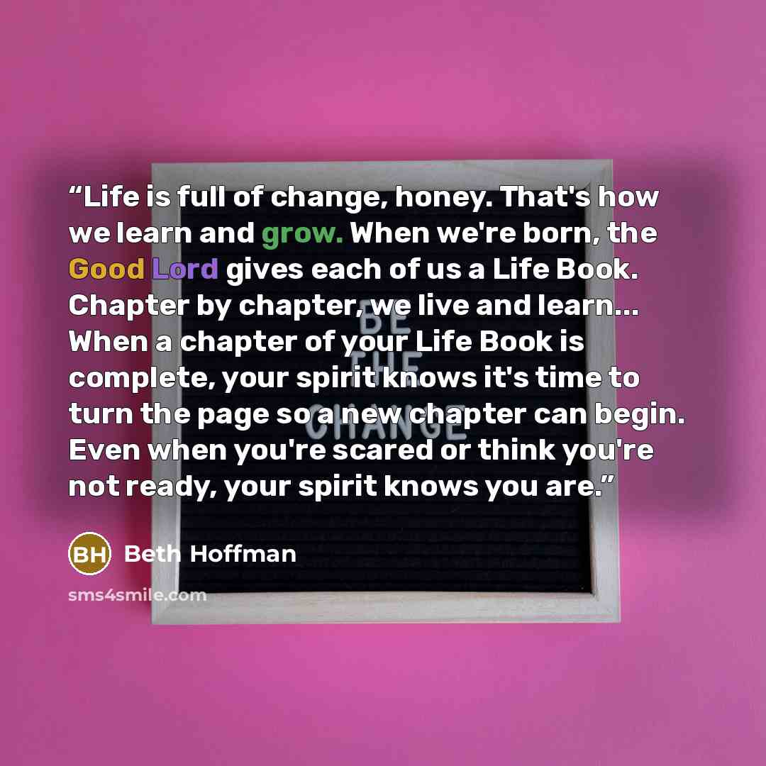 “Life is full of change, honey. That's how we learn and grow. When we're born, the Good Lord gives each of us a Life Book. Chapter by chapter, we live and learn... When a chapter of your Life Book is complete, your spirit knows it's time to turn the page so a new chapter can begin. Even when you're…” quote by Beth Hoffman