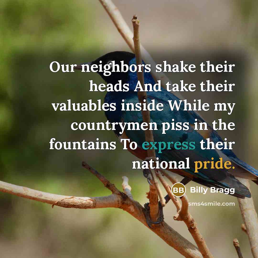 “Our neighbors shake their heads And take their valuables inside While my countrymen piss in the fountains To express their national pride.” quote by Billy Bragg