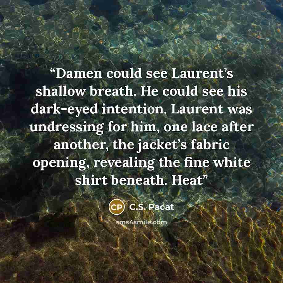 “Damen could see Laurent’s shallow breath. He could see his dark-eyed intention. Laurent was undressing for him, one lace after another, the jacket’s fabric opening, revealing the fine white shirt beneath. Heat” quote by C.S. Pacat
