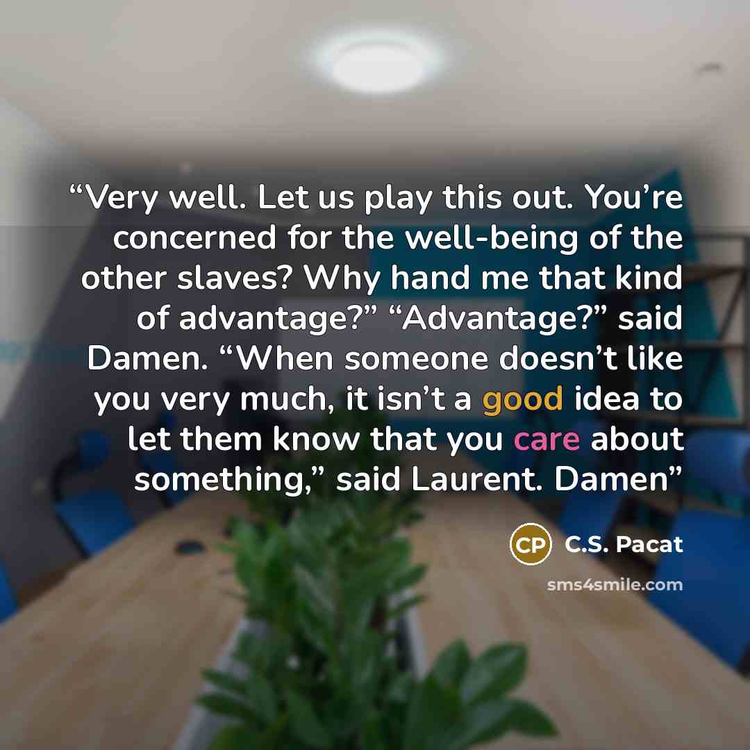 “Very well. Let us play this out. You’re concerned for the well-being of the other slaves? Why hand me that kind of advantage?” “Advantage?” said Damen. “When someone doesn’t like you very much, it isn’t a good idea to let them know that you care about something,” said Laurent. Damen” quote by C.S. Pacat