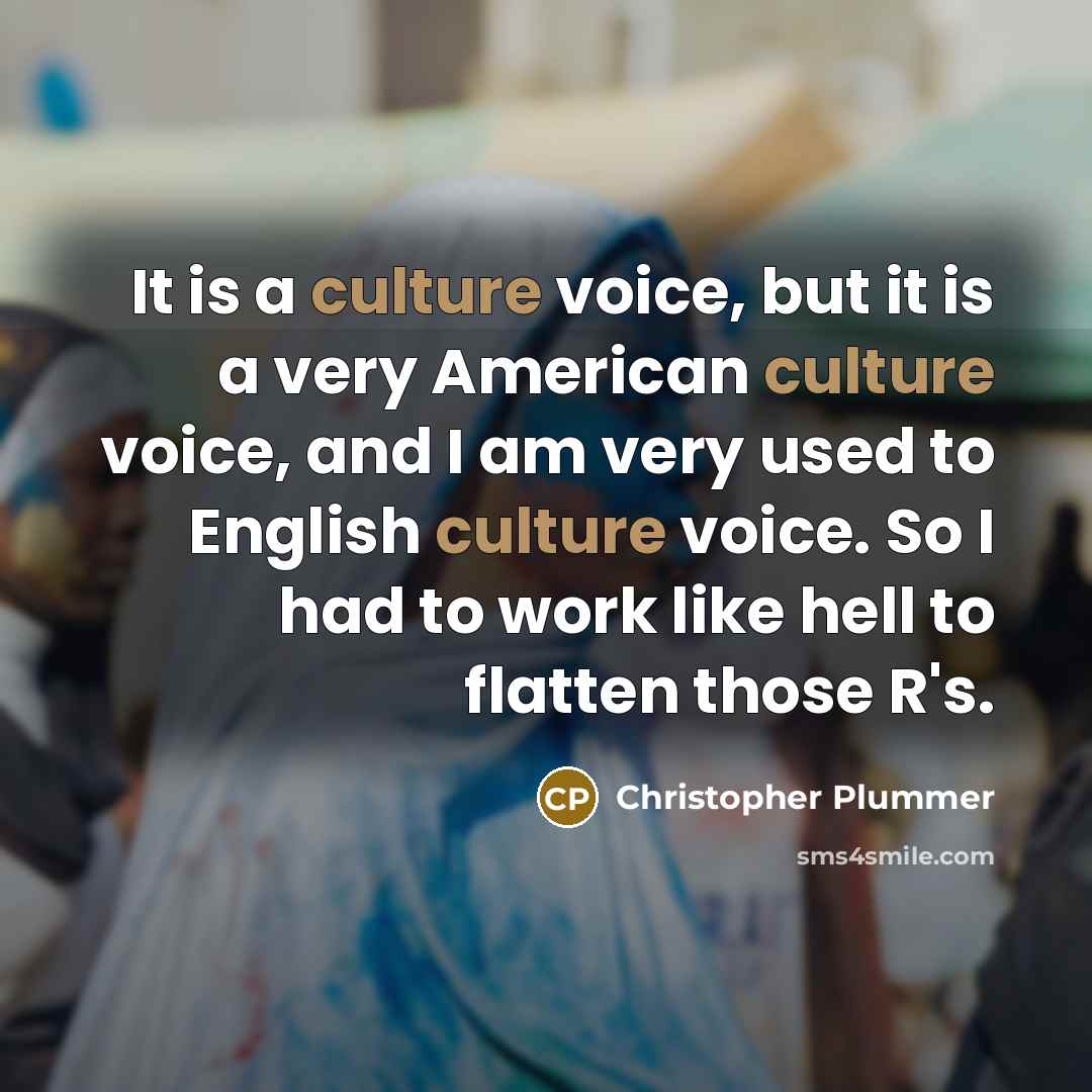 “It is a culture voice, but it is a very American culture voice, and I am very used to English culture voice. So I had to work like hell to flatten those R's.” quote by Christopher Plummer