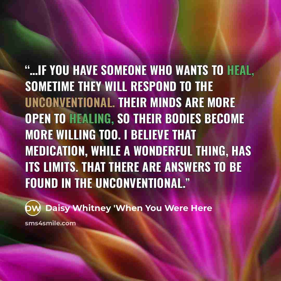 “…if you have someone who wants to heal, sometime they will respond to the unconventional. Their minds are more open to healing, so their bodies become more willing too. I believe that medication, while a wonderful thing, has its limits. That there are answers to be found in the unconventional.” quote by Daisy Whitney 'When You Were Here