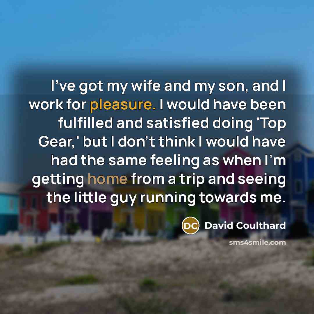 “I've got my wife and my son, and I work for pleasure. I would have been fulfilled and satisfied doing 'Top Gear,' but I don't think I would have had the same feeling as when I'm getting home from a trip and seeing the little guy running towards me.” quote by David Coulthard