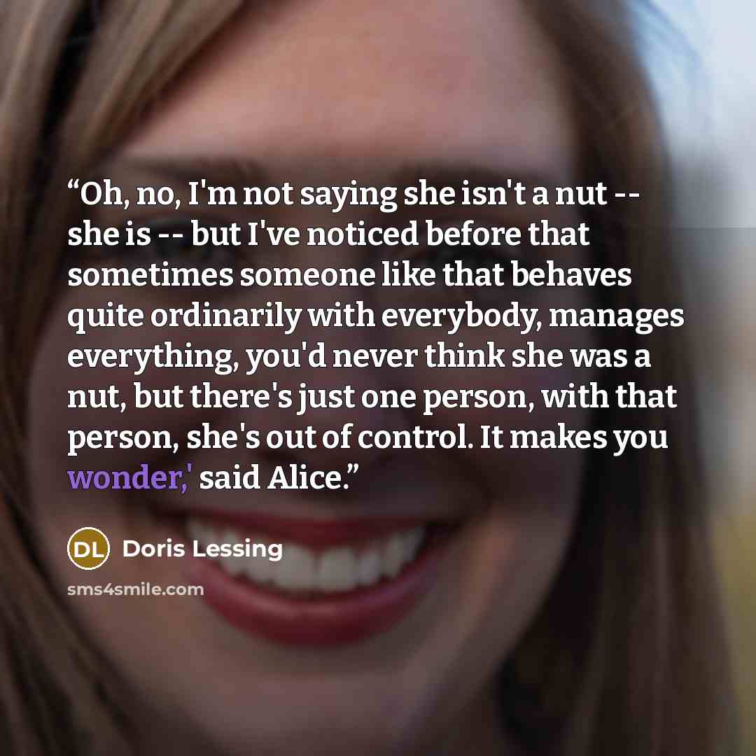 “Oh, no, I'm not saying she isn't a nut -- she is -- but I've noticed before that sometimes someone like that behaves quite ordinarily with everybody, manages everything, you'd never think she was a nut, but there's just one person, with that person, she's out of control. It makes you wonder,' said…” quote by Doris Lessing