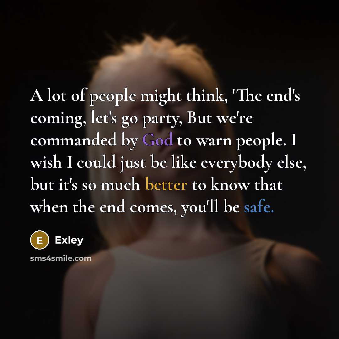 “A lot of people might think, 'The end's coming, let's go party, But we're commanded by God to warn people. I wish I could just be like everybody else, but it's so much better to know that when the end comes, you'll be safe.” quote by Exley