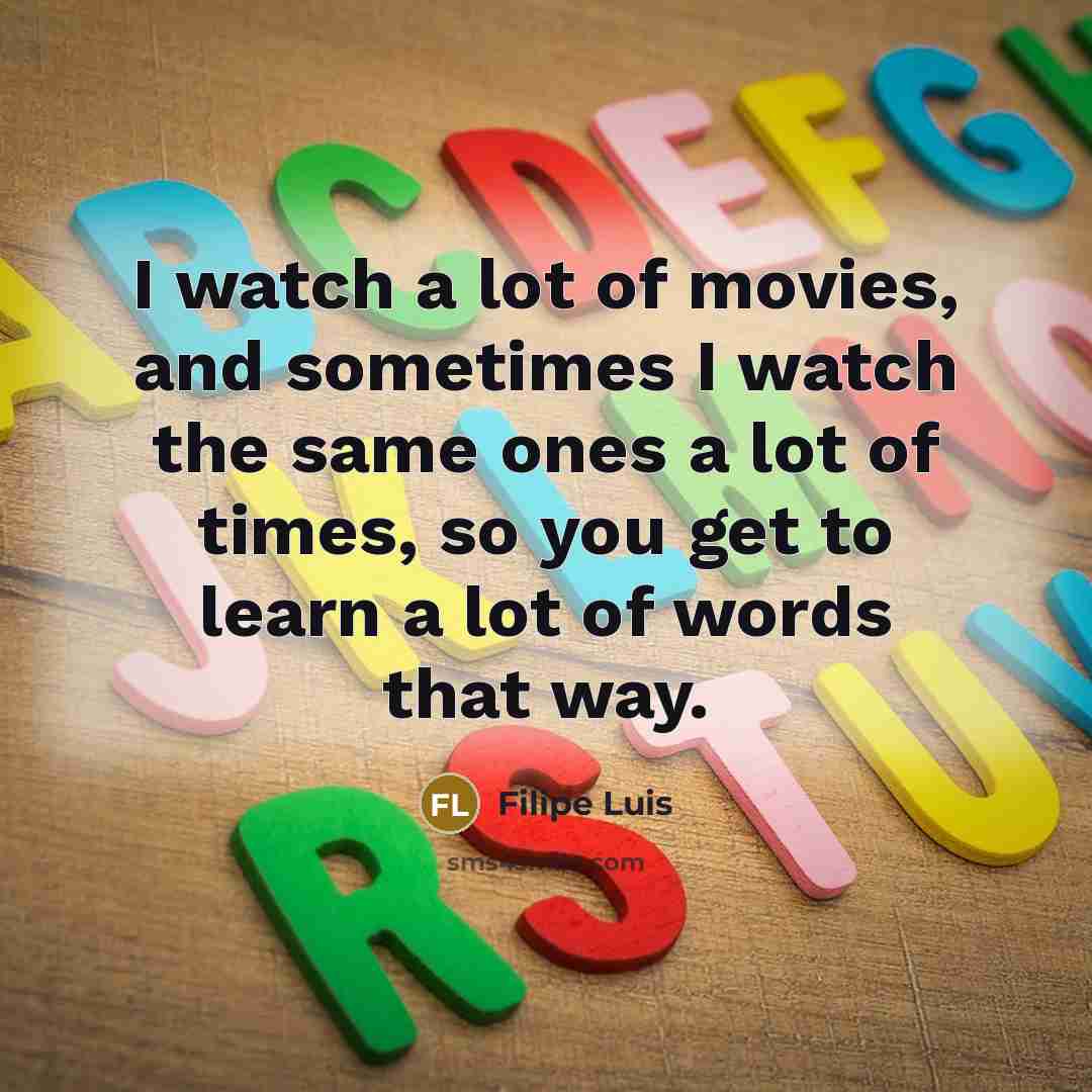 “I watch a lot of movies, and sometimes I watch the same ones a lot of times, so you get to learn a lot of words that way.” quote by Filipe Luis