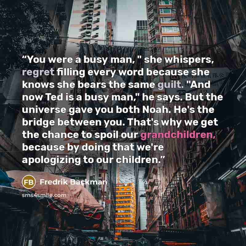 “You were a busy man, " she whispers, regret filling every word because she knows she bears the same guilt. "And now Ted is a busy man," he says. But the universe gave you both Noah. He's the bridge between you. That's why we get the chance to spoil our grandchildren, because by doing that we're…” quote by Fredrik Backman