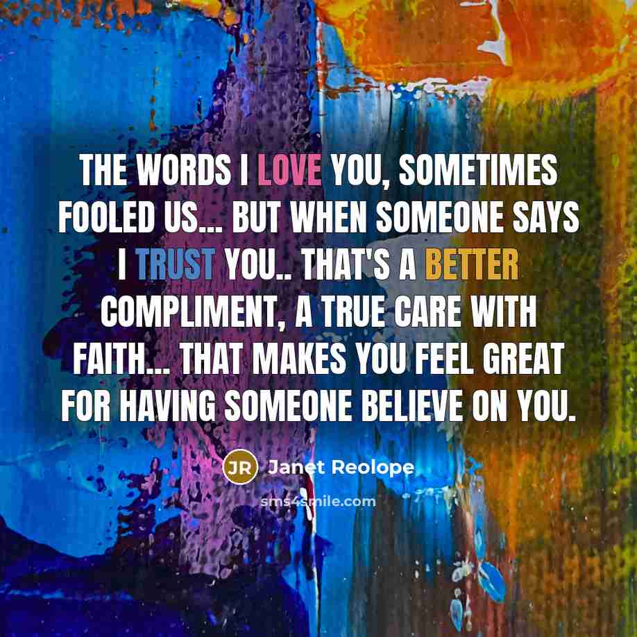 “The words I LOVE YOU, sometimes fooled us... But when someone says I TRUST YOU.. That's a better compliment, a true care with faith... That makes you feel great for having someone believe on you.” quote by Janet Reolope