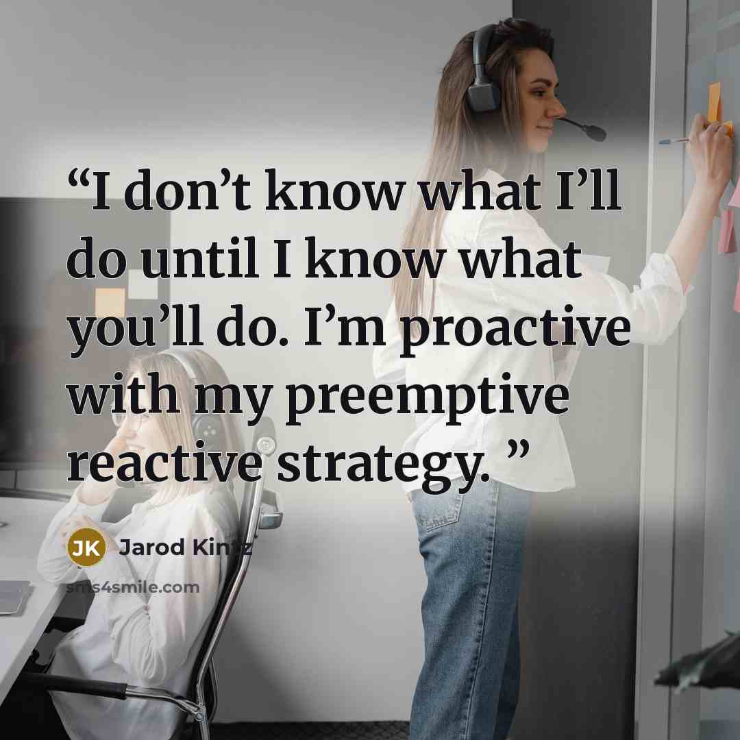 “I don’t know what I’ll do until I know what you’ll do. I’m proactive with my preemptive reactive strategy.” quote by Jarod Kintz