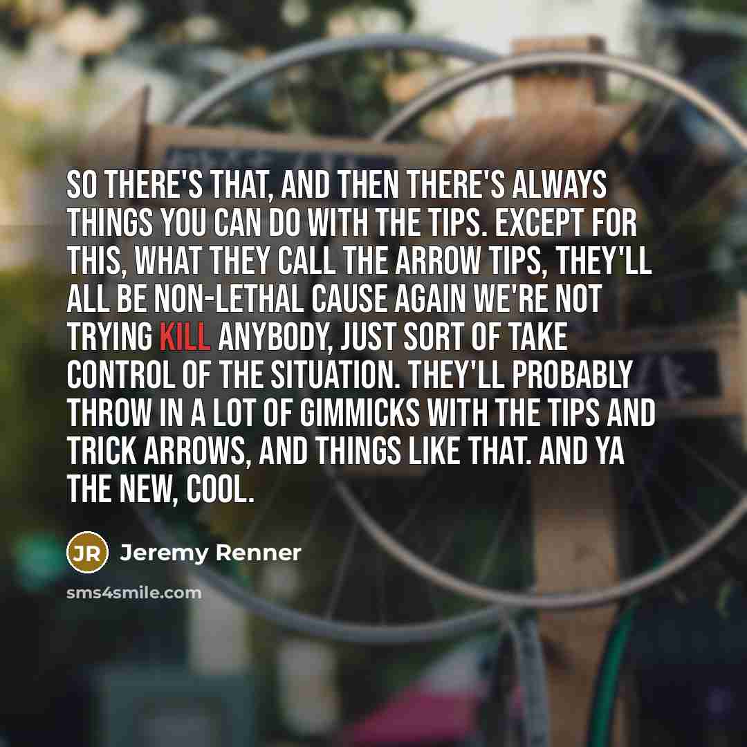 “So there's that, and then there's always things you can do with the tips. Except for this, what they call the arrow tips, they'll all be non-lethal cause again we're not trying kill anybody, just sort of take control of the situation. They'll probably throw in a lot of gimmicks with the tips and…” quote by Jeremy Renner