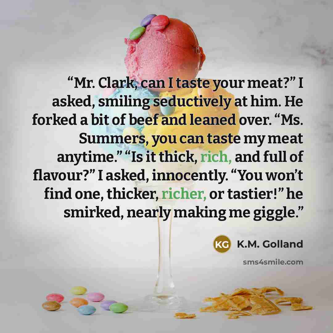 “Mr. Clark, can I taste your meat?” I asked, smiling seductively at him. He forked a bit of beef and leaned over. “Ms. Summers, you can taste my meat anytime.” “Is it thick, rich, and full of flavour?” I asked, innocently. “You won’t find one, thicker, richer, or tastier!” he smirked, nearly making…” quote by K.M. Golland