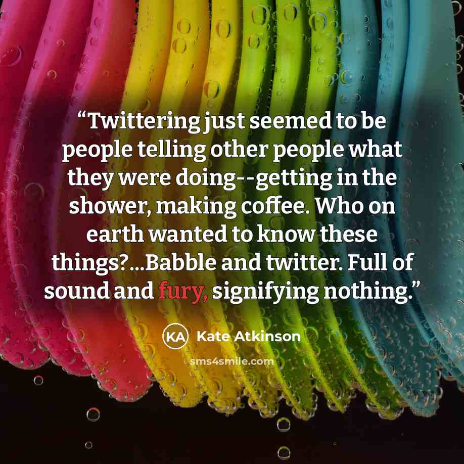 “Twittering just seemed to be people telling other people what they were doing--getting in the shower, making coffee. Who on earth wanted to know these things?...Babble and twitter. Full of sound and fury, signifying nothing.” quote by Kate Atkinson