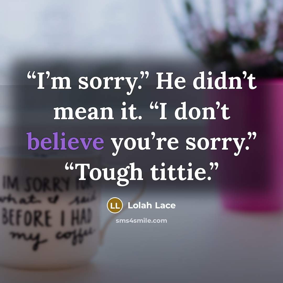 “I’m sorry.” He didn’t mean it. “I don’t believe you’re sorry.” “Tough tittie.” quote by Lolah Lace