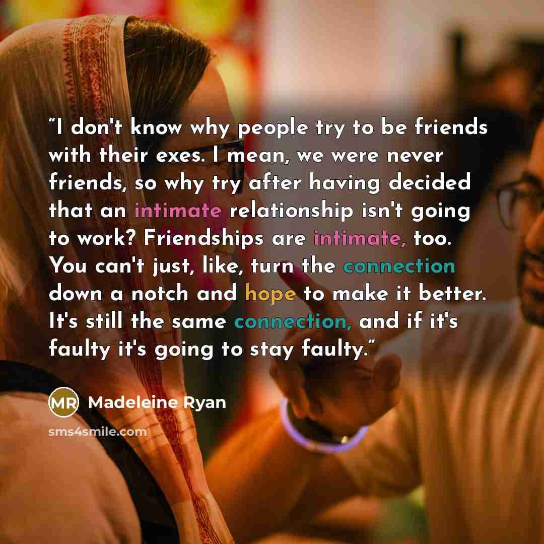 “I don't know why people try to be friends with their exes. I mean, we were never friends, so why try after having decided that an intimate relationship isn't going to work? Friendships are intimate, too. You can't just, like, turn the connection down a notch and hope to make it better. It's still…” quote by Madeleine Ryan