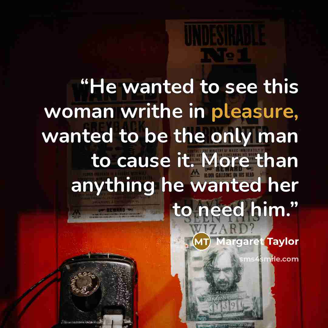 “He wanted to see this woman writhe in pleasure, wanted to be the only man to cause it. More than anything he wanted her to need him.” quote by Margaret Taylor