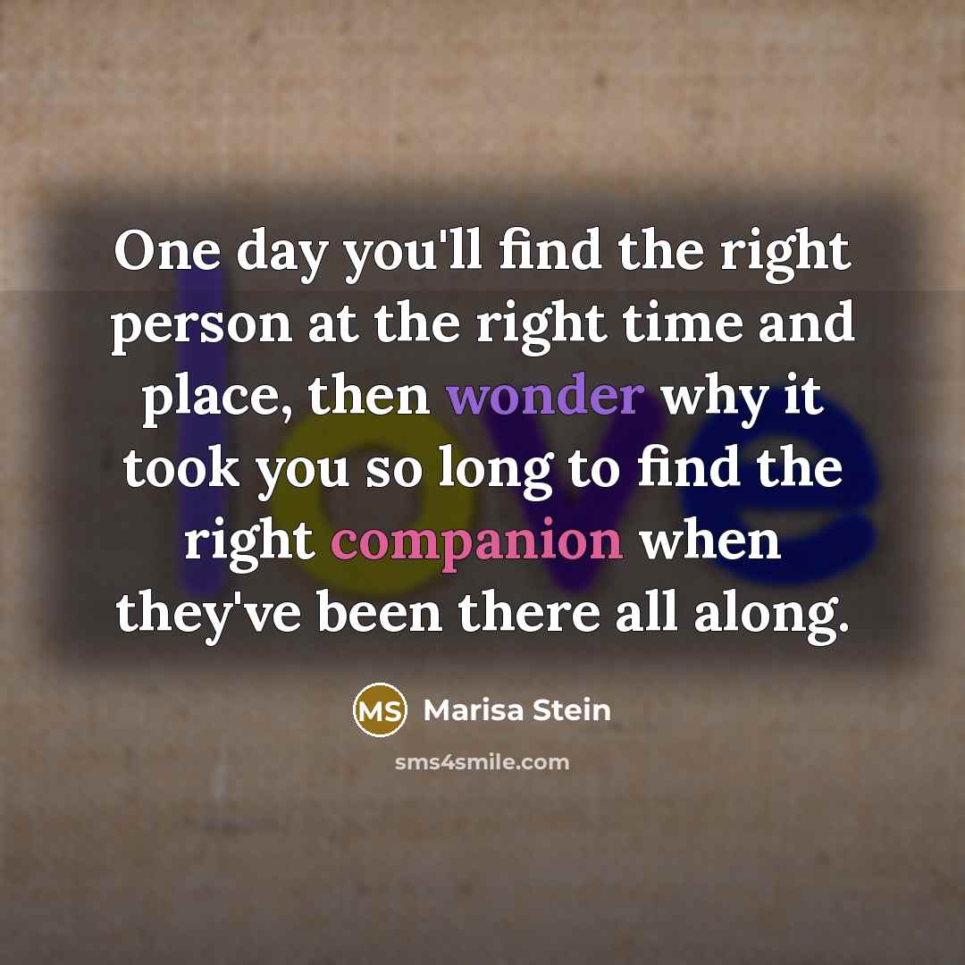 “One day you'll find the right person at the right time and place, then wonder why it took you so long to find the right companion when they've been there all along.” quote by Marisa Stein