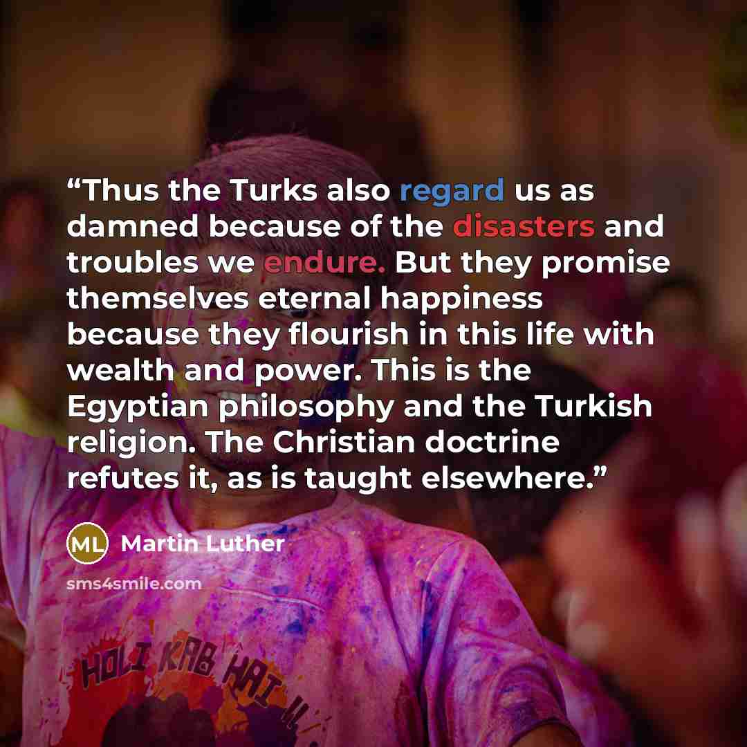 “Thus the Turks also regard us as damned because of the disasters and troubles we endure. But they promise themselves eternal happiness because they flourish in this life with wealth and power. This is the Egyptian philosophy and the Turkish religion. The Christian doctrine refutes it, as is taught…” quote by Martin Luther