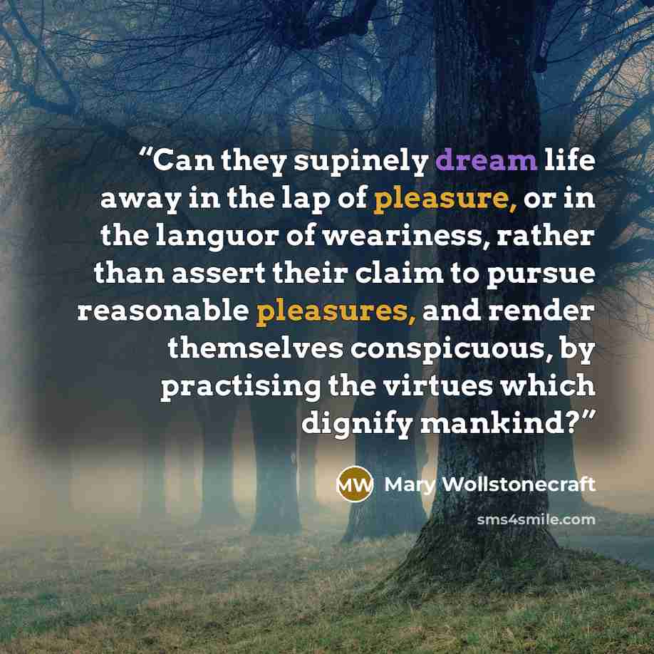 “Can they supinely dream life away in the lap of pleasure, or in the languor of weariness, rather than assert their claim to pursue reasonable pleasures, and render themselves conspicuous, by practising the virtues which dignify mankind?” quote by Mary Wollstonecraft
