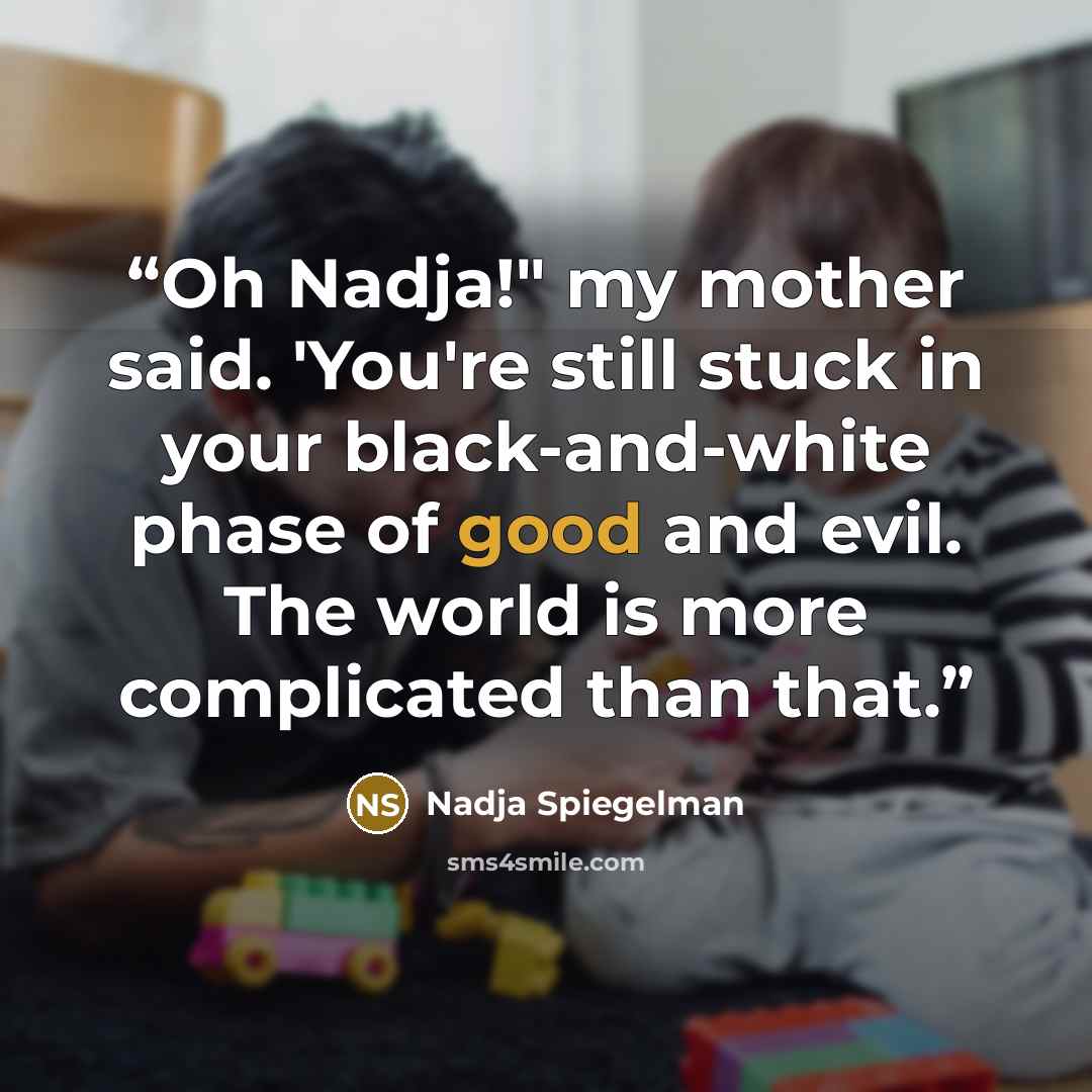 “Oh Nadja!" my mother said. 'You're still stuck in your black-and-white phase of good and evil. The world is more complicated than that.” quote by Nadja Spiegelman