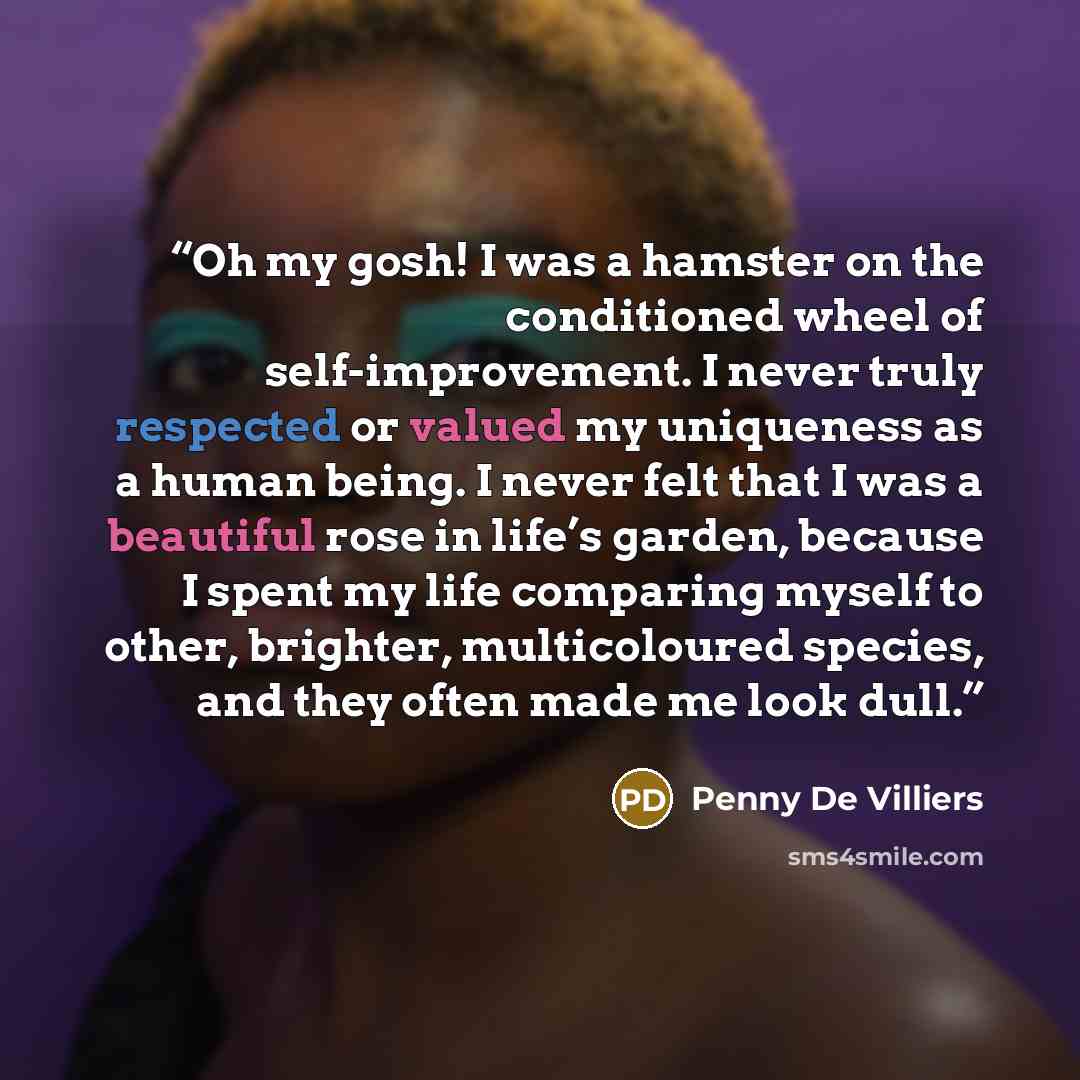 “Oh my gosh! I was a hamster on the conditioned wheel of self-improvement. I never truly respected or valued my uniqueness as a human being. I never felt that I was a beautiful rose in life’s garden, because I spent my life comparing myself to other, brighter, multicoloured species, and they often…” quote by Penny De Villiers