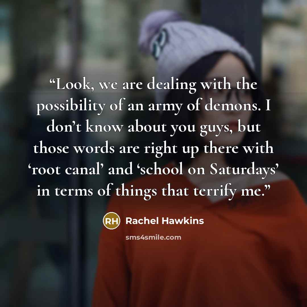 “Look, we are dealing with the possibility of an army of demons. I don’t know about you guys, but those words are right up there with ‘root canal’ and ‘school on Saturdays’ in terms of things that terrify me.” quote by Rachel Hawkins