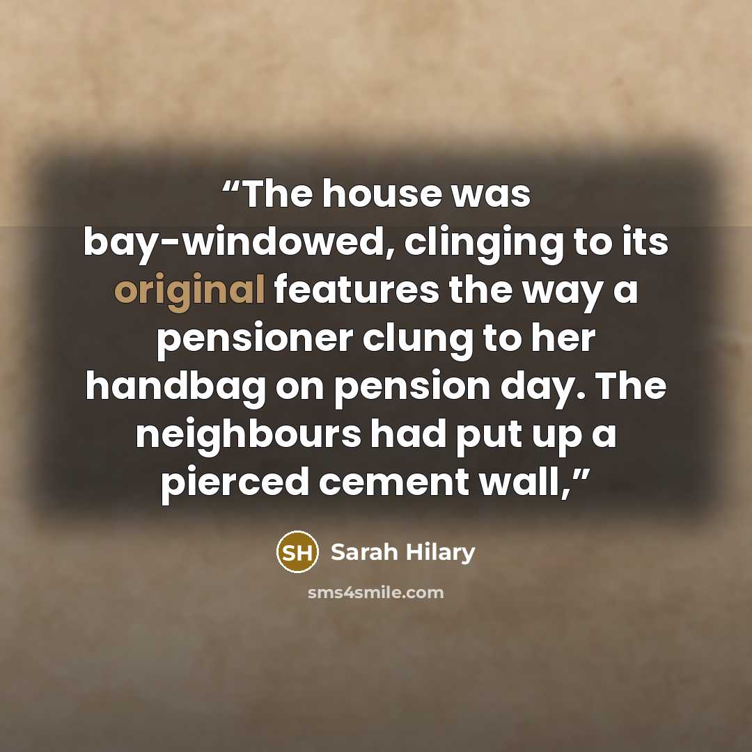 “The house was bay-windowed, clinging to its original features the way a pensioner clung to her handbag on pension day. The neighbours had put up a pierced cement wall,” quote by Sarah Hilary
