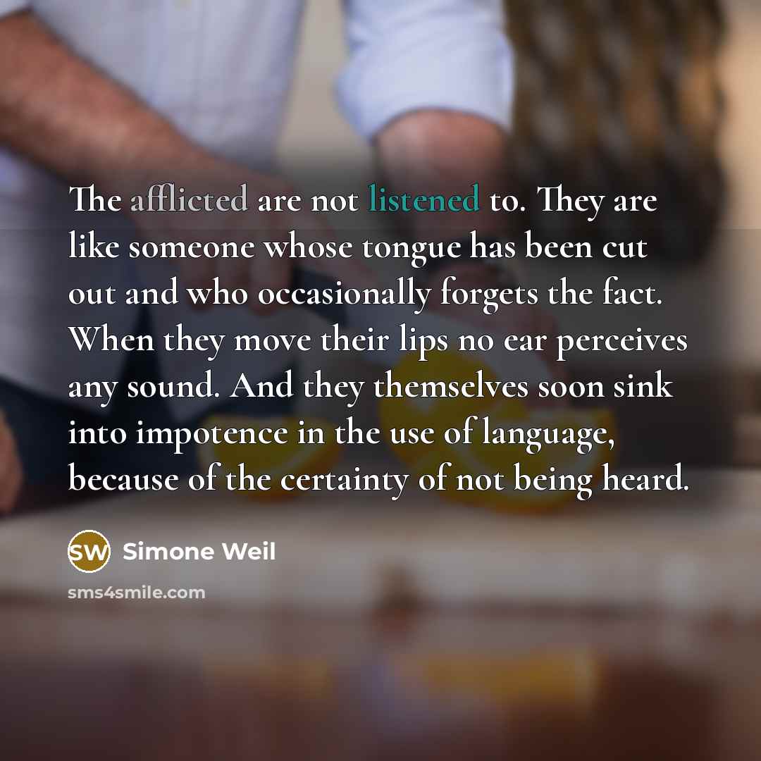 “The afflicted are not listened to. They are like someone whose tongue has been cut out and who occasionally forgets the fact. When they move their lips no ear perceives any sound. And they themselves soon sink into impotence in the use of language, because of the certainty of not being heard.” quote by Simone Weil