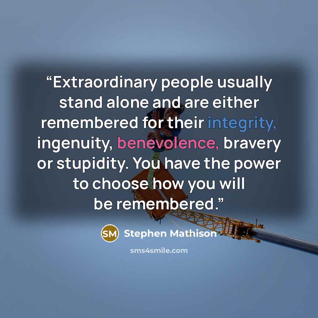 “Extraordinary people usually stand alone and are either remembered for their integrity, ingenuity, benevolence, bravery or stupidity. You have the power to choose how you will be remembered.” quote by Stephen Mathison