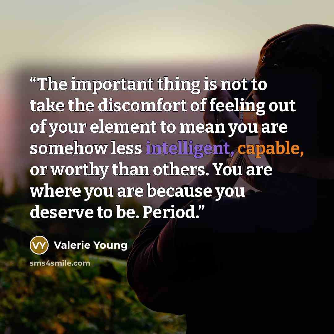 “The important thing is not to take the discomfort of feeling out of your element to mean you are somehow less intelligent, capable, or worthy than others. You are where you are because you deserve to be. Period.” quote by Valerie Young