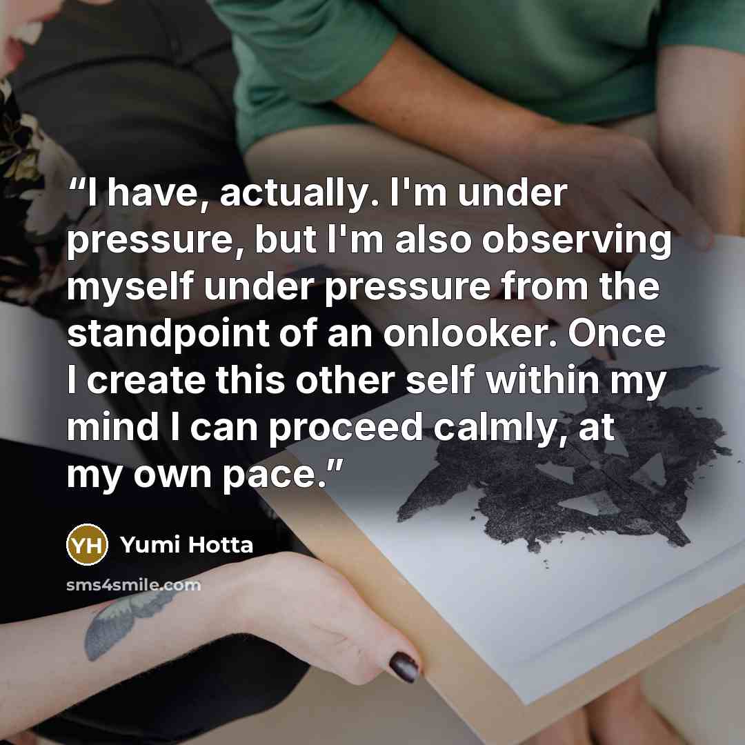“I have, actually. I'm under pressure, but I'm also observing myself under pressure from the standpoint of an onlooker. Once I create this other self within my mind I can proceed calmly, at my own pace.” quote by Yumi Hotta