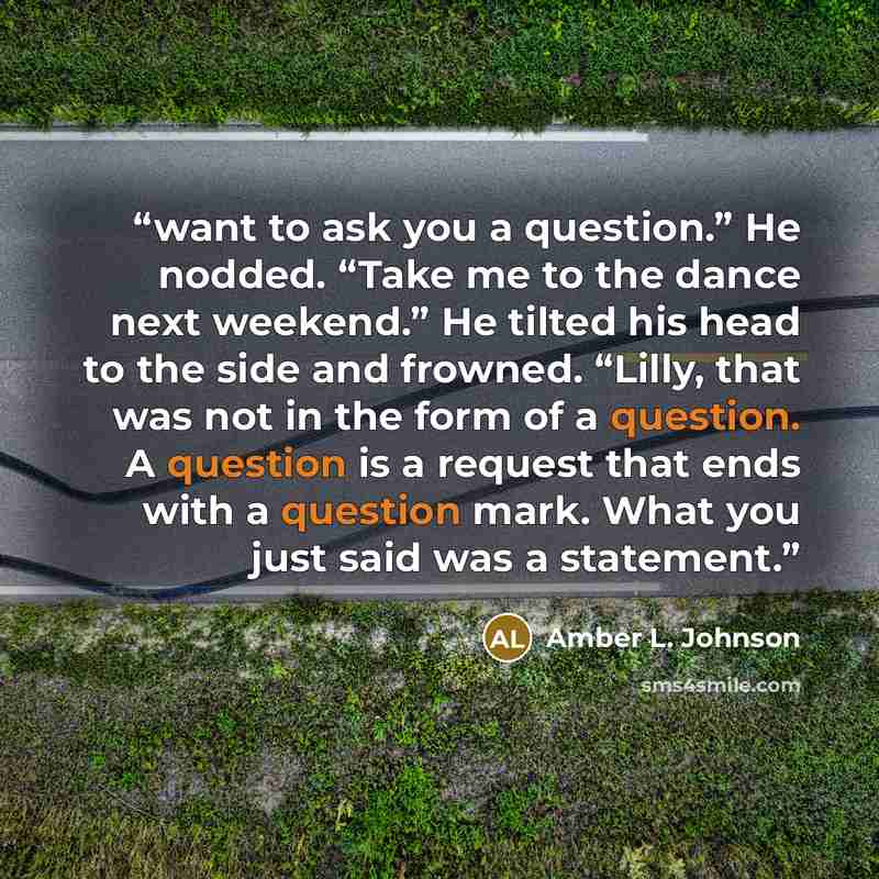 “want to ask you a question.” He nodded. “Take me to the dance next weekend.” He tilted his head to the side and frowned. “Lilly, that was not in the form of a question. A question is a request that ends with a question mark. What you just said was a statement.” quote by Amber L. Johnson