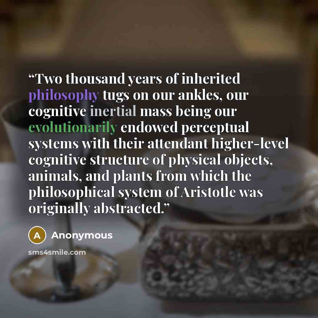 “Two thousand years of inherited philosophy tugs on our ankles, our cognitive inertial mass being our evolutionarily endowed perceptual systems with their attendant higher-level cognitive structure of physical objects, animals, and plants from which the philosophical system of Aristotle was…” quote by Anonymous