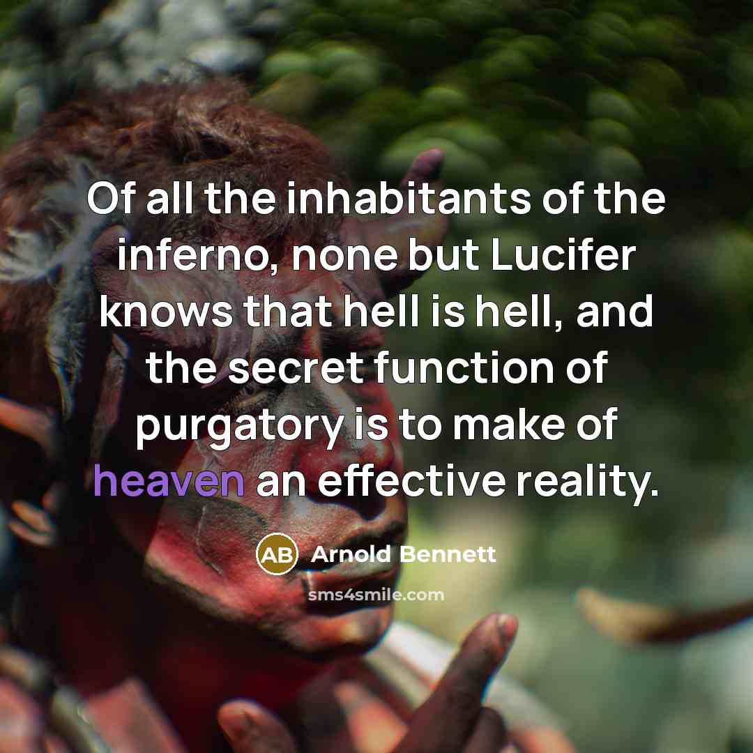“Of all the inhabitants of the inferno, none but Lucifer knows that hell is hell, and the secret function of purgatory is to make of heaven an effective reality.” quote by Arnold Bennett