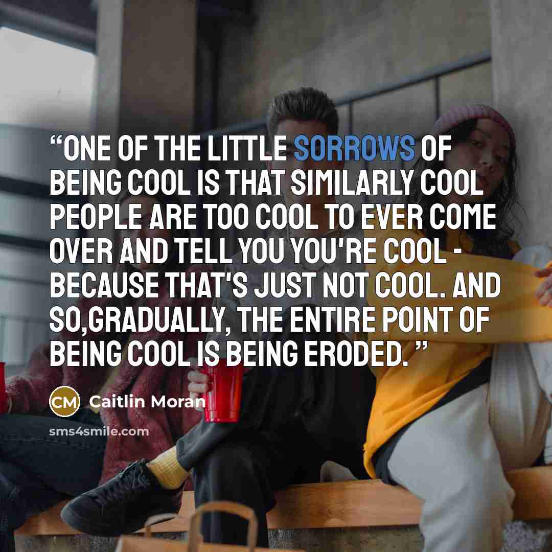 “One of the little sorrows of being cool is that similarly cool people are too cool to ever come over and tell you you're cool - because that's just not cool. And so,gradually, the entire point of being cool is being eroded.” quote by Caitlin Moran
