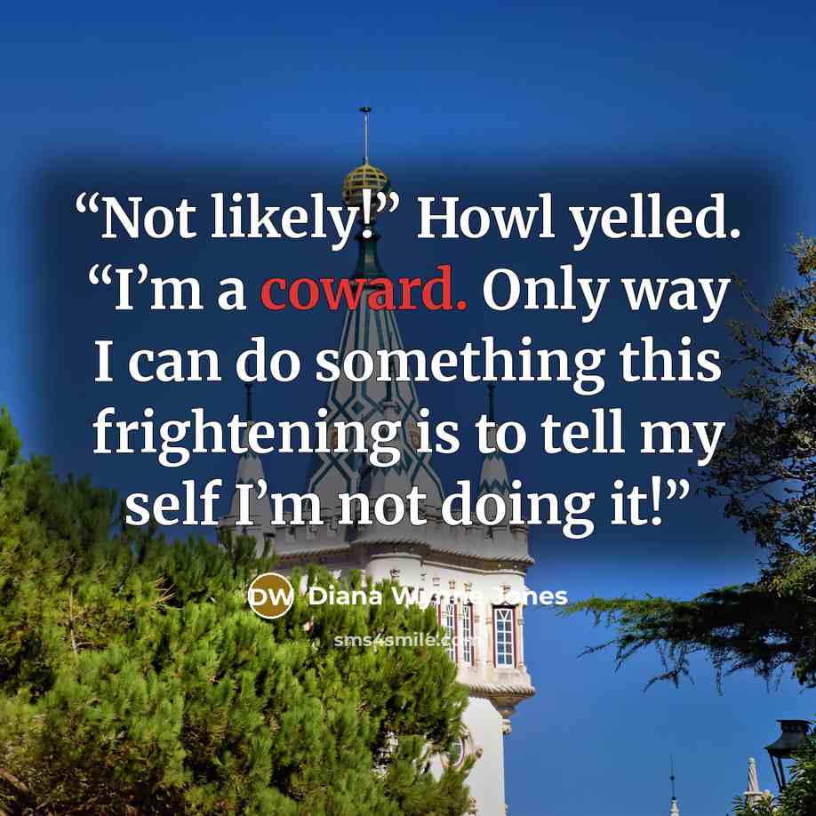 “Not likely!” Howl yelled. “I’m a coward. Only way I can do something this frightening is to tell my self I’m not doing it!” quote by Diana Wynne Jones