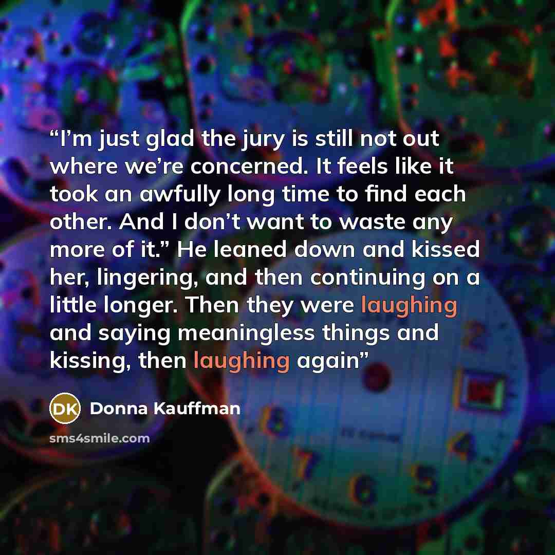 “I’m just glad the jury is still not out where we’re concerned. It feels like it took an awfully long time to find each other. And I don’t want to waste any more of it.” He leaned down and kissed her, lingering, and then continuing on a little longer. Then they were laughing and saying meaningless…” quote by Donna Kauffman