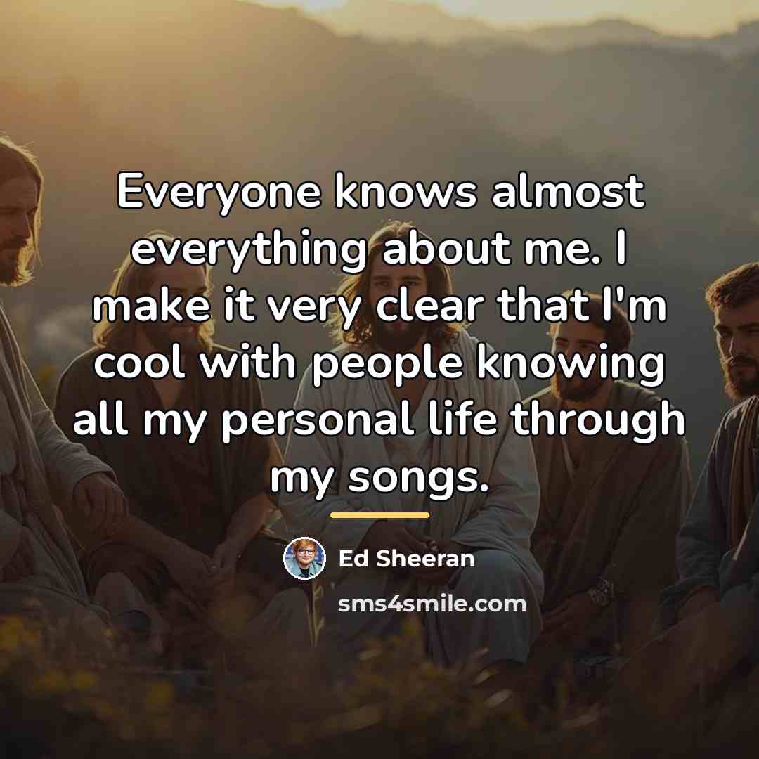 “Everyone knows almost everything about me. I make it very…” quote by Ed Sheeran