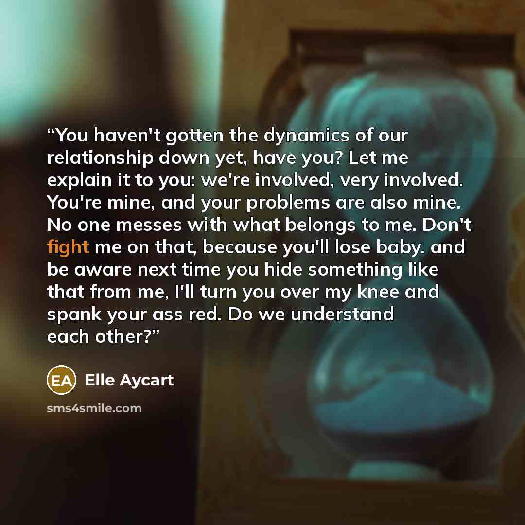 “You haven't gotten the dynamics of our relationship down yet, have you? Let me explain it to you: we're involved, very involved. You're mine, and your problems are also mine. No one messes with what belongs to me. Don't fight me on that, because you'll lose baby. and be aware next time you hide…” quote by Elle Aycart