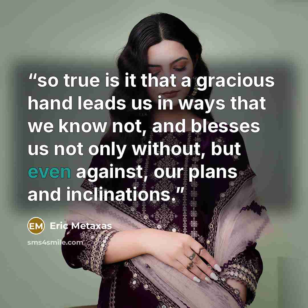 “so true is it that a gracious hand leads us in ways that we know not, and blesses us not only without, but even against, our plans and inclinations.” quote by Eric Metaxas
