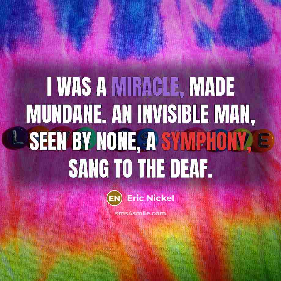“I was a Miracle, made mundane. An Invisible Man, seen by none, a symphony, sang to the deaf.” quote by Eric Nickel