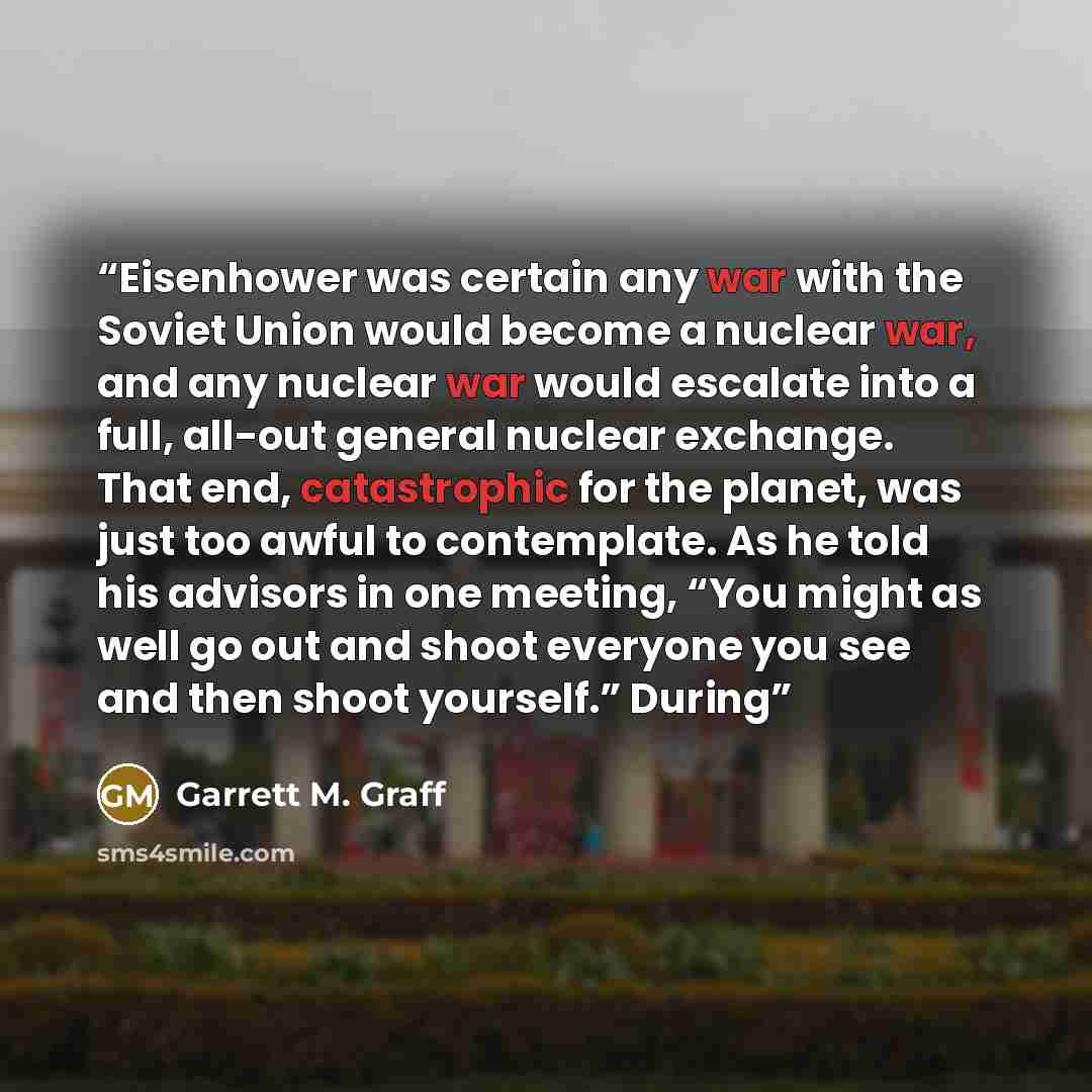 “Eisenhower was certain any war with the Soviet Union would become a nuclear war, and any nuclear war would escalate into a full, all-out general nuclear exchange. That end, catastrophic for the planet, was just too awful to contemplate. As he told his advisors in one meeting, “You might as well go…” quote by Garrett M. Graff