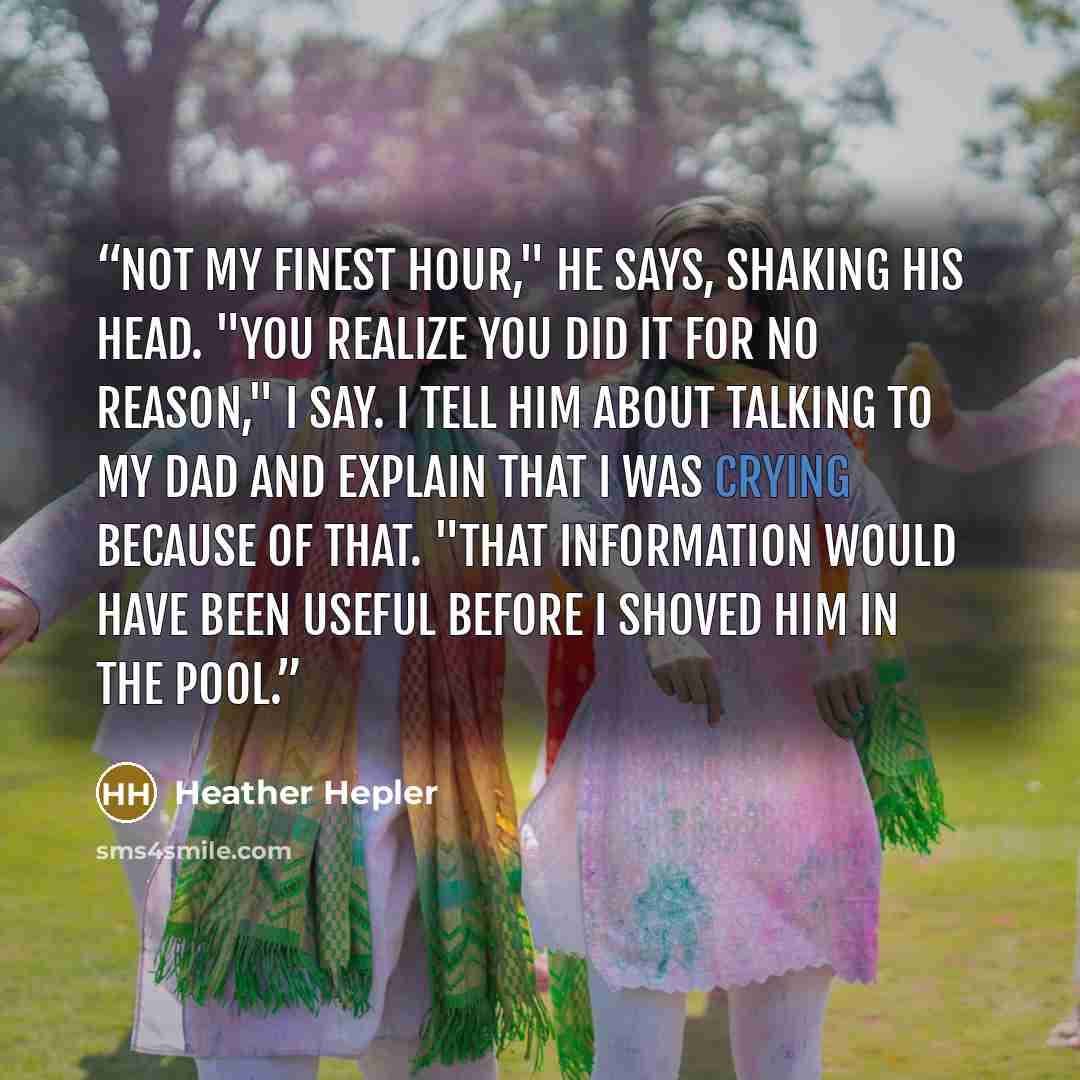 “Not my finest hour," he says, shaking his head. "You realize you did it for no reason," I say. I tell him about talking to my dad and explain that I was crying because of that. "That information would have been useful BEFORE I shoved him in the pool.” quote by Heather Hepler