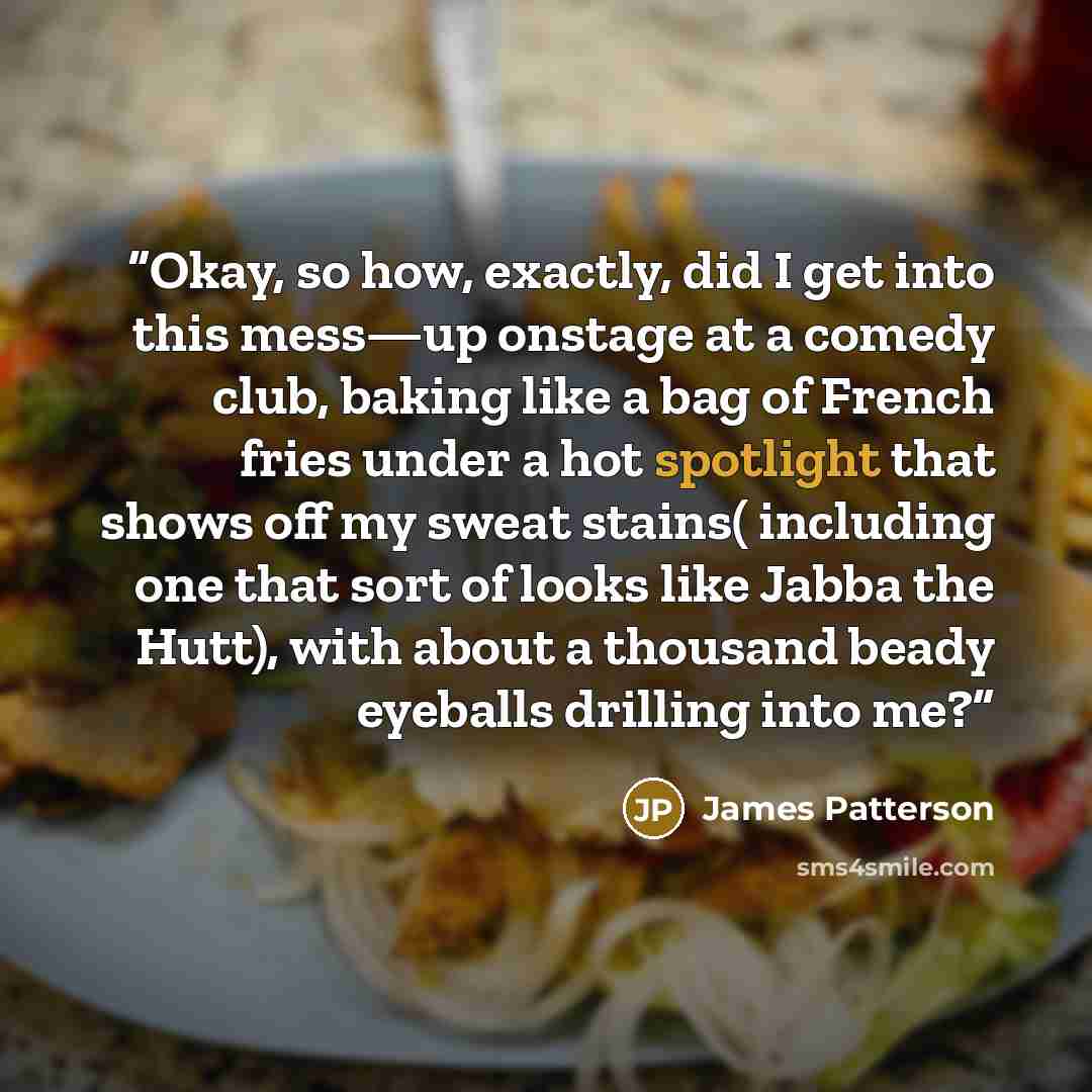 “Okay, so how, exactly, did I get into this mess—up onstage at a comedy club, baking like a bag of French fries under a hot spotlight that shows off my sweat stains( including one that sort of looks like Jabba the Hutt), with about a thousand beady eyeballs drilling into me?” quote by James Patterson
